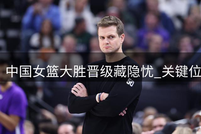 中国女篮大胜晋级藏隐忧 关键位置乏力引热议